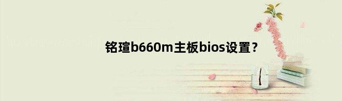 铭瑄b660m主板bios设置中文(铭瑄b660m主板bios设置？)